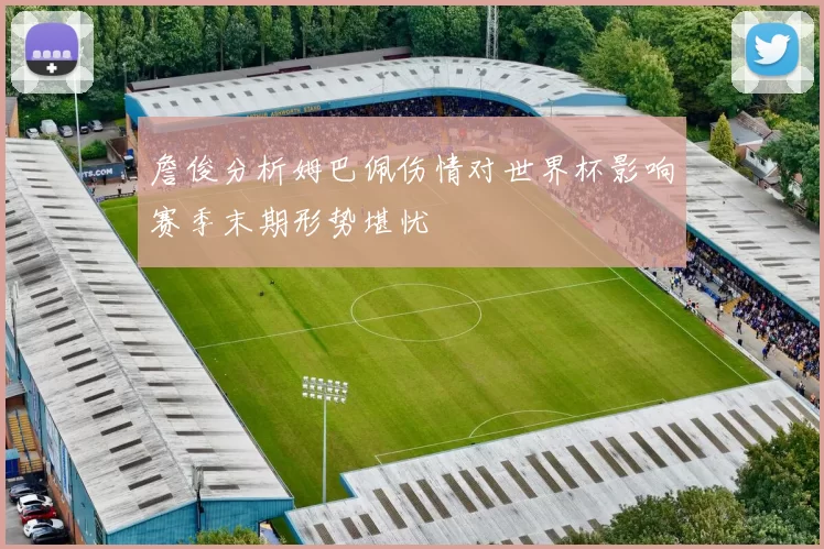 詹俊分析姆巴佩伤情对世界杯影响赛季末期形势堪忧