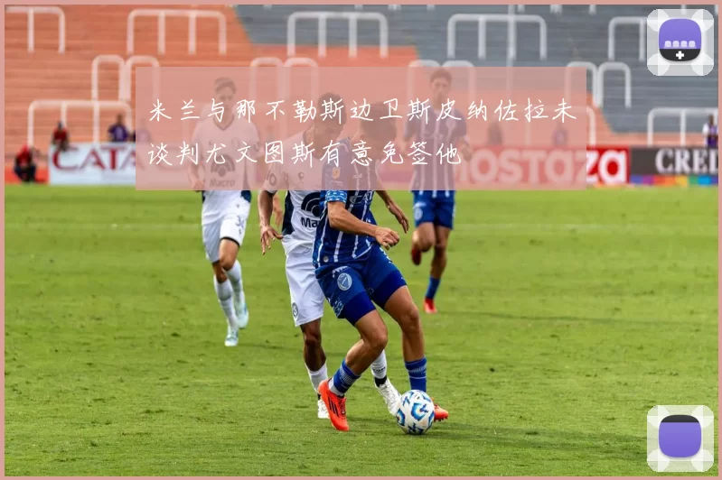 米兰与那不勒斯边卫斯皮纳佐拉未谈判尤文图斯有意免签他