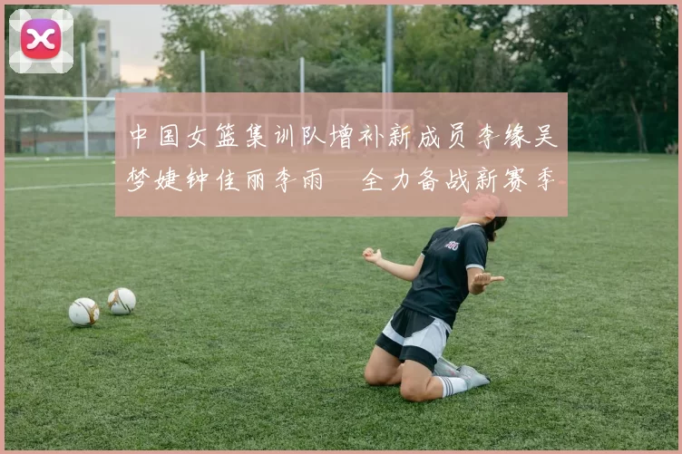 中国女篮集训队增补新成员李缘吴梦婕钟佳丽李雨汧全力备战新赛季