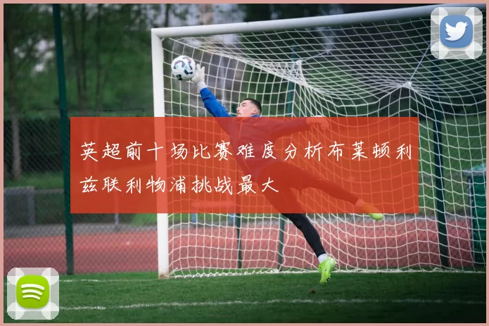 英超前十场比赛难度分析布莱顿利兹联利物浦挑战最大