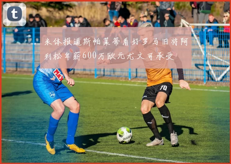 米体报道斯帕莱蒂看好罗马旧将阿利松年薪600万欧元尤文可承受
