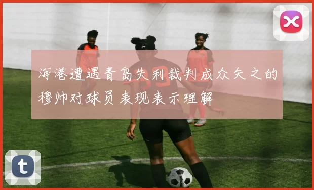 海港遭遇青岛失利裁判成众矢之的穆帅对球员表现表示理解