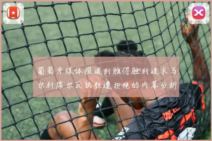 葡萄牙媒体报道利雅得胜利追求马尔科席尔瓦执教遭拒绝的内幕分析