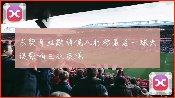 东契奇幽默调侃八村称最后一球失误影响三双表现