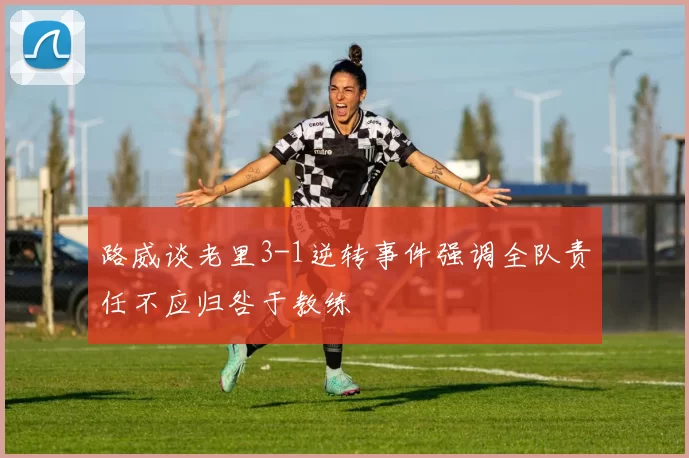 路威谈老里3-1逆转事件强调全队责任不应归咎于教练