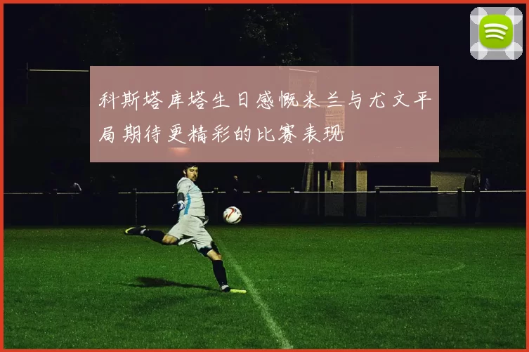 科斯塔库塔生日感慨米兰与尤文平局期待更精彩的比赛表现