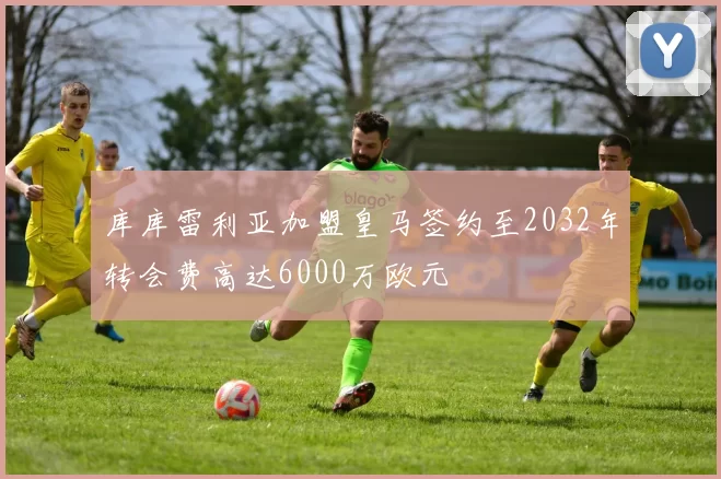 库库雷利亚加盟皇马签约至2032年转会费高达6000万欧元