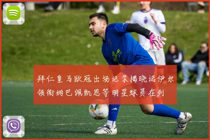 拜仁皇马欧冠出场记录揭晓诺伊尔领衔姆巴佩凯恩等明星球员在列
