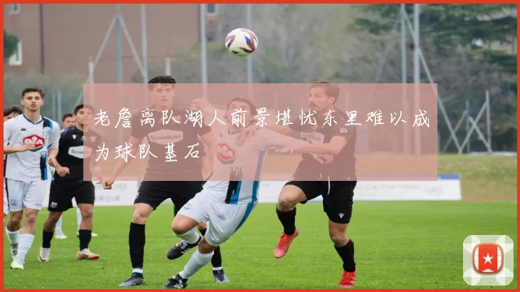 老詹离队湖人前景堪忧东里难以成为球队基石