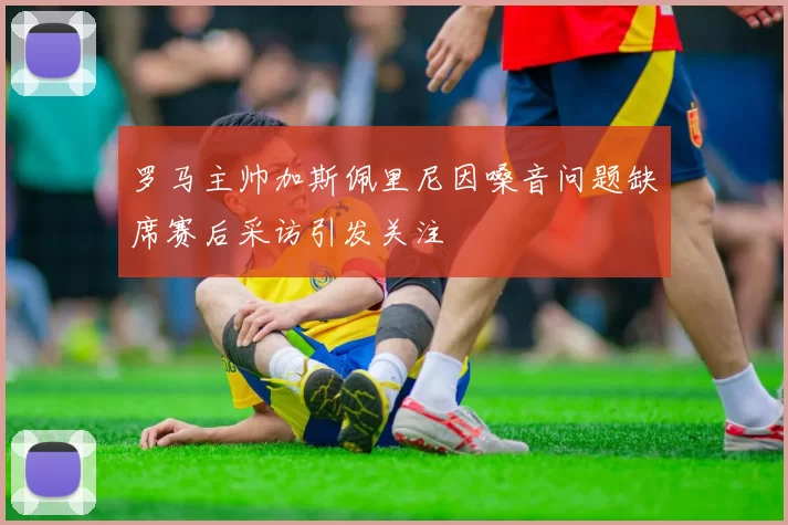 罗马主帅加斯佩里尼因嗓音问题缺席赛后采访引发关注