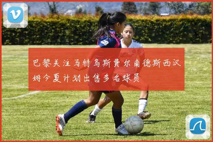 巴黎关注马特乌斯费尔南德斯西汉姆今夏计划出售多名球员