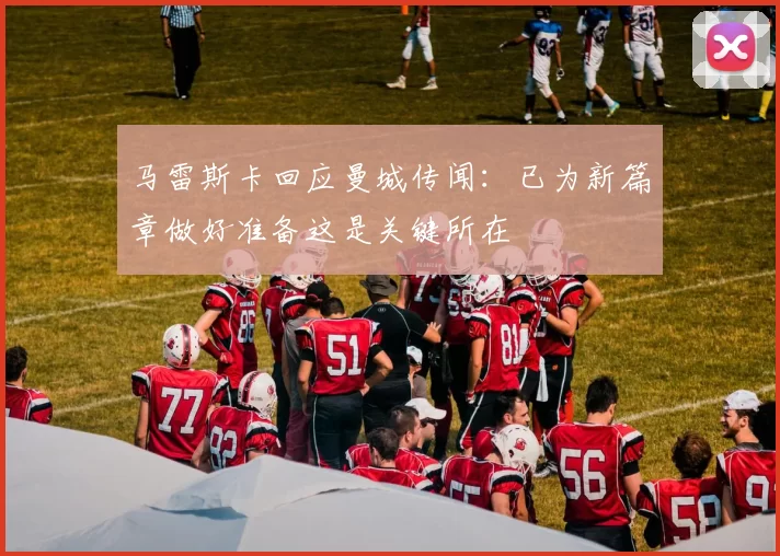 马雷斯卡回应曼城传闻：已为新篇章做好准备这是关键所在