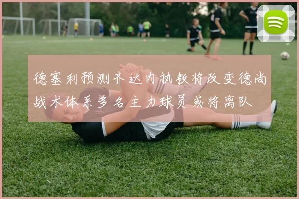 德塞利预测齐达内执教将改变德尚战术体系多名主力球员或将离队