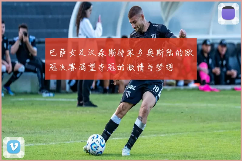 巴萨女足汉森期待家乡奥斯陆的欧冠决赛渴望夺冠的激情与梦想