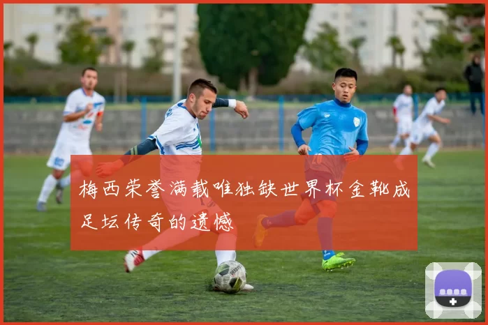 梅西荣誉满载唯独缺世界杯金靴成足坛传奇的遗憾