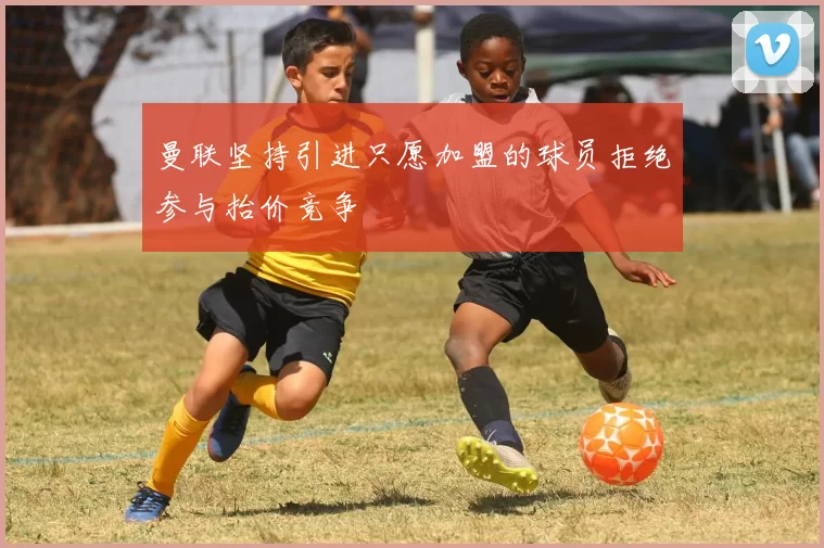 曼联坚持引进只愿加盟的球员拒绝参与抬价竞争