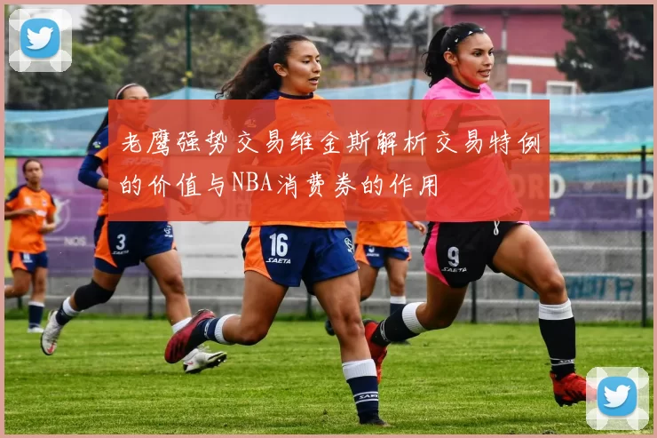 老鹰强势交易维金斯解析交易特例的价值与NBA消费券的作用