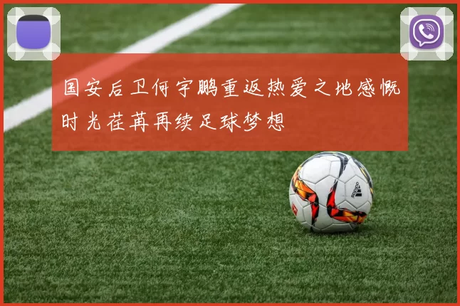 国安后卫何宇鹏重返热爱之地感慨时光荏苒再续足球梦想