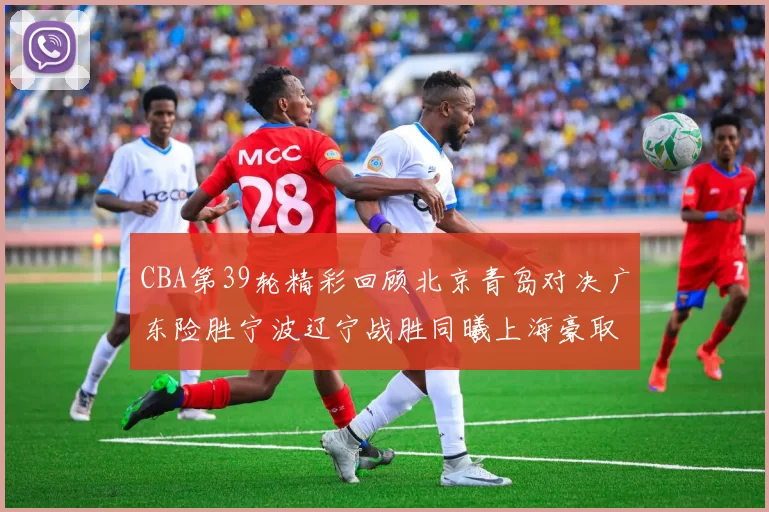 CBA第39轮精彩回顾北京青岛对决广东险胜宁波辽宁战胜同曦上海豪取20连胜
