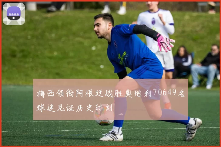 梅西领衔阿根廷战胜奥地利70649名球迷见证历史时刻